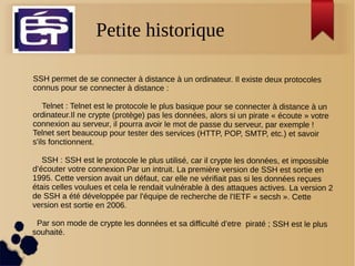 Petite historique
SSH permet de se connecter à distance à un ordinateur. Il existe deux protocoles
connus pour se connecter à distance :
Telnet : Telnet est le protocole le plus basique pour se connecter à distance à un
ordinateur.Il ne crypte (protège) pas les données, alors si un pirate « écoute » votre
connexion au serveur, il pourra avoir le mot de passe du serveur, par exemple !
Telnet sert beaucoup pour tester des services (HTTP, POP, SMTP, etc.) et savoir
s'ils fonctionnent.
SSH : SSH est le protocole le plus utilisé, car il crypte les données, et impossible
d’écouter votre connexion Par un intruit. La première version de SSH est sortie en
1995. Cette version avait un défaut, car elle ne vérifiait pas si les données reçues
étais celles voulues et cela le rendait vulnérable à des attaques actives. La version 2
de SSH a été développée par l'équipe de recherche de l'IETF « secsh ». Cette
version est sortie en 2006.
Par son mode de crypte les données et sa difficulté d’etre piraté ; SSH est le plus
souhaité.
 