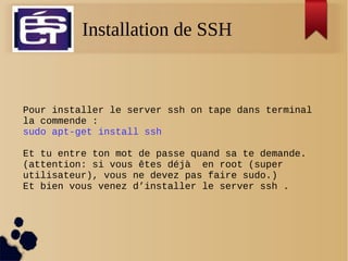 Installation de SSH
Pour installer le server ssh on tape dans terminal
la commende :
sudo apt-get install ssh
Et tu entre ton mot de passe quand sa te demande.
(attention: si vous êtes déjà en root (super
utilisateur), vous ne devez pas faire sudo.)
Et bien vous venez d’installer le server ssh .
 