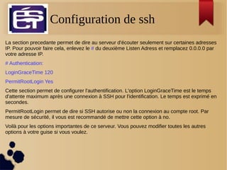 Configuration de ssh
La section precedante permet de dire au serveur d'écouter seulement sur certaines adresses
IP. Pour pouvoir faire cela, enlevez le # du deuxième Listen Adress et remplacez 0.0.0.0 par
votre adresse IP.
# Authentication:
LoginGraceTime 120
PermitRootLogin Yes
Cette section permet de configurer l'authentification. L'option LoginGraceTime est le temps
d'attente maximum après une connexion à SSH pour l'identification. Le temps est exprimé en
secondes.
PermitRootLogin permet de dire si SSH autorise ou non la connexion au compte root. Par
mesure de sécurité, il vous est recommandé de mettre cette option à no.
Voilà pour les options importantes de ce serveur. Vous pouvez modifier toutes les autres
options à votre guise si vous voulez.
 