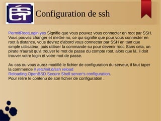 Configuration de ssh
PermitRootLogin yes Signifie que vous pouvez vous connecter en root par SSH.
Vous pouvez changer et mettre no, ce qui signifie que pour vous connecter en
root à distance, vous devrez d'abord vous connecter par SSH en tant que
simple utilisateur, puis utiliser la commande su pour devenir root. Sans cela, un
pirate n'aurait qu'à trouver le mot de passe du compte root, alors que là, il doit
trouver votre login et votre mot de passe.
Au cas ou vous aurez modifié le fichier de configuration du serveur, il faut taper
la commende # /etc/init.d/ssh reload
Reloading OpenBSD Secure Shell server's configuration.
Pour relire le contenu de son fichier de configuration .
 