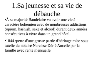 1.Sa jeunesse et sa vie de
débauche
●
À sa majorité Baudelaire va avoir une vie à
caractère bohémien avec de nombreuses addictions
(opium, hashish, sexe et alcool) durant deux années
consécutives à vivre dans un grand hôtel
●
1844 :perte d'une grosse partie d'héritage mise sous
tutelle du notaire Narcisse Dérié Ancelle par la
famille avec rente mensuelle
 