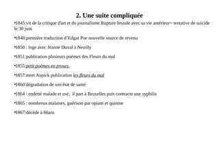 2. Une suite compliquée
●
1845:vit de la critique d'art et du journalisme.Rupture brutale avec sa vie antérieur= tentative de suicide
le 30 juin
●
1848:première traduction d’Edgar Poe nouvelle source de revenu
●
1850 : loge avec Jeanne Duval à Neuilly
●
1851:publication plusieurs poèmes des Fleurs du mal
●
1855:petit poèmes en proses.
●
1857:mort Aupick publication les fleurs du mal
●
1860:dégradation de son état de santé
●
1864 : endetté malade et usé, il part à Bruxelles puis contracte une syphilis
●
1865 : nombreux malaises, guérison par opium et quinine
●
1867:décède à 66ans
 