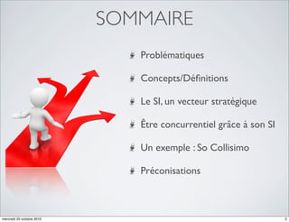SOMMAIRE
                              Problématiques

                              Concepts/Déﬁnitions

                              Le SI, un vecteur stratégique

                              Être concurrentiel grâce à son SI

                              Un exemple : So Collisimo

                              Préconisations



mercredi 20 octobre 2010                                          2
 