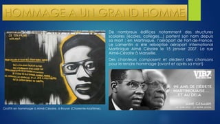 HOMMAGE A UN GRAND HOMME 
De nombreux édifices notamment des structures 
scolaires (écoles, collèges…) portent son nom depuis 
sa mort ; en Martinique, l’aéroport de Fort-de-France. 
Le Lamentin a été rebaptisé aéroport international 
Martinique Aimé Césaire le 15 janvier 2007. La rue 
Aimé-Césaire à Marseille. 
Des chanteurs composent et dédient des chansons 
pour le rendre hommage (avant et après sa mort) 
Graffiti en hommage à Aimé Césaire, à Royan (Charente-Maritime). 
 