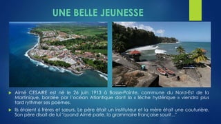 UNE BELLE JEUNESSE 
 Aimé CESAIRE est né le 26 juin 1913 à Basse-Pointe, commune du Nord-Est de la 
Martinique, bordée par l’océan Atlantique dont la « lèche hystérique » viendra plus 
tard rythmer ses poèmes. 
 Ils étaient 6 frères et soeurs. Le père était un instituteur et la mère était une couturière. 
Son père disait de lui "quand Aimé parle, la grammaire française sourit..." 
 