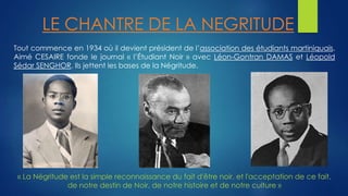 LE CHANTRE DE LA NEGRITUDE 
Tout commence en 1934 où il devient président de l’association des étudiants martiniquais. 
Aimé CESAIRE fonde le journal « l’Étudiant Noir » avec Léon-Gontran DAMAS et Léopold 
Sédar SENGHOR. Ils jettent les bases de la Négritude. 
« La Négritude est la simple reconnaissance du fait d'être noir, et l'acceptation de ce fait, 
de notre destin de Noir, de notre histoire et de notre culture » 
 
