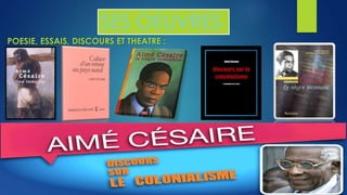 SES OEUVRES 
POESIE, ESSAIS, DISCOURS ET THEATRE : 
Au total CESAIRE a publié plus de quatorze oeuvres, recueils des poésies, pièces de théâtre et 
essais. De nombreux colloques et conférences internationales ont été organisés sur son oeuvre 
littéraire qui est universellement connue. 
Son oeuvre a été traduite dans de nombreuses langues : anglais espagnol, allemand, etc. 
 