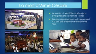 La mort d’Aimé Césaire 
 Il meurt le 17 Avril 2008, après 8 jours 
d’hospitalisation à Fort-de-France 
 Il a reçu des obsèques nationaux mais il 
n’a pas été enterré au Panthéon de 
Paris 
 