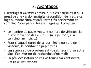 7. Avantages
L'avantage d’Awstats comme outils d'analyse c'est qu'il
possède une version gratuite (à condition de mettre ce
logo sur votre site), et qu'il reste très performant et
complet. Voici parmi les avantages qu'il propose :
• Le nombre de pages vues, le nombre de visiteurs, la
durée moyenne des visites,... (à la journée, à la
semaine, au mois,...)
• Pour chaque heures de la journée: le nombre de
visiteurs, le nombre de pages vues.
• Les sources d'où proviennent vos visiteurs (d'un autre
site, d'un moteur de recherche, d'un mail)
• La géo localisation de vos visiteurs (par continents,
par pays, par régions)
10

 