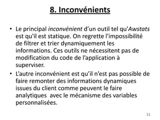 8. Inconvénients
• Le principal inconvénient d’un outil tel qu'Awstats
est qu'il est statique. On regrette l'impossibilité
de filtrer et trier dynamiquement les
informations. Ces outils ne nécessitent pas de
modification du code de l’application à
superviser.
• L’autre inconvénient est qu’il n’est pas possible de
faire remonter des informations dynamiques
issues du client comme peuvent le faire
analytiques avec le mécanisme des variables
personnalisées.
11

 