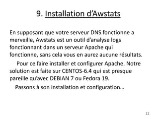 9. Installation d’Awstats
En supposant que votre serveur DNS fonctionne a
merveille, Awstats est un outil d’analyse logs
fonctionnant dans un serveur Apache qui
fonctionne, sans cela vous en aurez aucune résultats.
Pour ce faire installer et configurer Apache. Notre
solution est faite sur CENTOS-6.4 qui est presque
pareille qu’avec DEBIAN 7 ou Fedora 19.
Passons à son installation et configuration…

12

 
