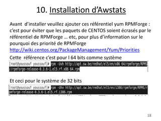 10. Installation d’Awstats
Avant d’installer veuillez ajouter ces référentiel yum RPMForge :
c’est pour éviter que les paquets de CENTOS soient écrasés par le
référentiel de RPMForge … etc, pour plus d’information sur le
pourquoi des priorité de RPMForge
http://wiki.centos.org/PackageManagement/Yum/Priorities
Cette référence c’est pour l 64 bits comme système

Et ceci pour le système de 32 bits

18

 