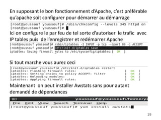 En supposant le bon fonctionnement d’Apache, c’est préférable
qu’apache soit configurer pour démarrer au démarrage
Ici on configure le par feu de tel sorte d’autoriser le trafic avec
IP tables puis de l’enregistrer et redémarrer Apache

Si tout marche vous aurez ceci

Maintenant on peut installer Awstats sans pour autant
demandé de dépendances

19

 