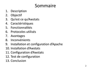 Sommaire
1. Description
2. Objectif
3. Qu’est ce qu’Awstats
4. Caractéristiques
5. Fonctionnalités
6. Protocoles utilisés
7. Avantages
8. Inconvénients
9. Installation et configuration d’Apache
10. Installation d’Awstats
11. Configuration d’Awstats
12. Test de configuration
13. Conclusion
2

 