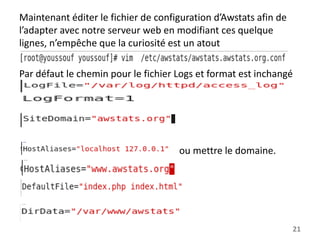 Maintenant éditer le fichier de configuration d’Awstats afin de
l’adapter avec notre serveur web en modifiant ces quelque
lignes, n’empêche que la curiosité est un atout
Par défaut le chemin pour le fichier Logs et format est inchangé

ou mettre le domaine.

21

 