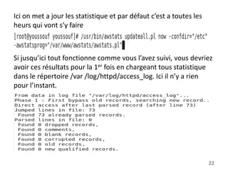 Ici on met a jour les statistique et par défaut c’est a toutes les
heurs qui vont s’y faire

Si jusqu’ici tout fonctionne comme vous l’avez suivi, vous devriez
avoir ces résultats pour la 1er fois en chargeant tous statistique
dans le répertoire /var /log/httpd/access_log. Ici il n’y a rien
pour l’instant.

22

 