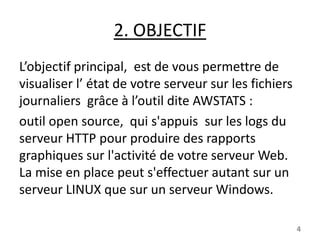 2. OBJECTIF
L’objectif principal, est de vous permettre de
visualiser l’ état de votre serveur sur les fichiers
journaliers grâce à l’outil dite AWSTATS :
outil open source, qui s'appuis sur les logs du
serveur HTTP pour produire des rapports
graphiques sur l'activité de votre serveur Web.
La mise en place peut s'effectuer autant sur un
serveur LINUX que sur un serveur Windows.
4

 