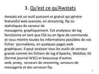 3. Qu’est ce qu’Awstats
Awstats est un outil puissant et gratuit qui génère
featureful web avancée, en streaming, ftp ou
statistiques du serveur de
messagerie, graphiquement. Cet analyseur de log
fonctionne en tant que CGI ou en ligne de commande
et vous montre toutes les informations possibles de vos
fichier journalières, en quelques pages web
graphiques. Il peut analyser tous les outils de serveur
grands comme les fichiers de log d'Apache, WebStar, IIS
(format journal W3C) et beaucoup d'autres
web, proxy, serveurs de streaming, serveurs de
messagerie et des serveurs ftp.
5

 