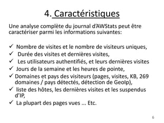 4. Caractéristiques
Une analyse complète du journal d’AWStats peut être
caractériser parmi les informations suivantes:
 Nombre de visites et le nombre de visiteurs uniques,
 Durée des visites et dernières visites,
 Les utilisateurs authentifiés, et leurs dernières visites
 Jours de la semaine et les heures de pointe,
 Domaines et pays des visiteurs (pages, visites, KB, 269
domaines / pays détectés, détection de GeoIp),
 liste des hôtes, les dernières visites et les suspendus
d’IP,
 La plupart des pages vues ... Etc.
6

 