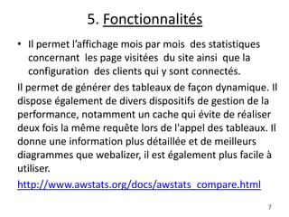 5. Fonctionnalités
• Il permet l’affichage mois par mois des statistiques
concernant les page visitées du site ainsi que la
configuration des clients qui y sont connectés.
Il permet de générer des tableaux de façon dynamique. Il
dispose également de divers dispositifs de gestion de la
performance, notamment un cache qui évite de réaliser
deux fois la même requête lors de l'appel des tableaux. Il
donne une information plus détaillée et de meilleurs
diagrammes que webalizer, il est également plus facile à
utiliser.
http://www.awstats.org/docs/awstats_compare.html
7

 