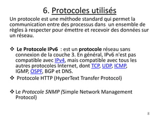 6. Protocoles utilisés
Un protocole est une méthode standard qui permet la
communication entre des processus dans un ensemble de
règles à respecter pour émettre et recevoir des données sur
un réseau.
 Le Protocole IPv6 : est un protocole réseau sans
connexion de la couche 3. En général, IPv6 n'est pas
compatible avec IPv4, mais compatible avec tous les
autres protocoles Internet, dont TCP, UDP, ICMP,
IGMP, OSPF, BGP et DNS.
 Protocole HTTP (HyperText Transfer Protocol)
 Le Protocole SNMP (Simple Network Management
Protocol)
8

 