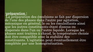 -préparation :
La préparation des émulsions se fait par dispersion
de l'une des phases dans l'autre par agitation,
mécanique en général, le ou les émulsifiants ainsi
que les autres constituants étant dissous ou
dispersés dans l'un ou l'autre liquide. Lorsque les
phases sont traitées à chaud, la température choisie
doit être compatible avec la stabilité des
constituants. L'agitation peut éventuellement être
complétée par une homogénéisation.
 
