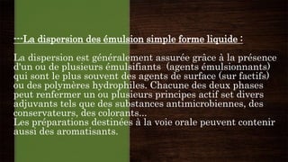 ---La dispersion des émulsion simple forme liquide :
La dispersion est généralement assurée grâce à la présence
d'un ou de plusieurs émulsifiants (agents émulsionnants)
qui sont le plus souvent des agents de surface (sur factifs)
ou des polymères hydrophiles. Chacune des deux phases
peut renfermer un ou plusieurs principes actif set divers
adjuvants tels que des substances antimicrobiennes, des
conservateurs, des colorants...
Les préparations destinées à la voie orale peuvent contenir
aussi des aromatisants.
 
