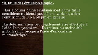 -la taille des émulsion simple :
-Les globules d'une émulsion sont d'une taille
sensiblement identique, celle-ci variant, selon
l'émulsion, de 0,5 à 50 μm en général.
-La détermination peut également être effectuée à
l'aide d’un cytomètre, . Examinez au moins 300
globules microscope à l'aide d'un oculaire
micrométrique.
 