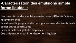 -Caractérisation des émulsions simple
forme liquide :
Les caractères des émulsions varient avec différents facteurs,
notamment avec :
-la nature et la propriété des deux phases avec des émulsifiants
ou des autres constituants
- avec la taille des globules dispersés.
Ces préparations sont généralement liquides
 