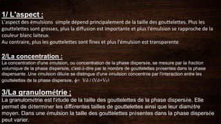 1/ L'aspect :
L'aspect des émulsions simple dépend principalement de la taille des gouttelettes. Plus les
gouttelettes sont grosses, plus la diffusion est importante et plus l'émulsion se rapproche de la
couleur blanc laiteux.
Au contraire, plus les gouttelettes sont fines et plus l'émulsion est transparente
2/La concentration :
La concentration d'une émulsion, ou concentration de la phase dispersée, se mesure par la fraction
volumique de la phase dispersée, c'est-à-dire par le nombre de gouttelettes présentes dans la phase
dispersante .Une émulsion diluée se distingue d'une émulsion concentrée par l'interaction entre les
gouttelettes de la phase dispersée. ɸ= Vd / (Vd+Vc)
3/La granulométrie ;
La granulométrie est l'étude de la taille des gouttelettes de la phase dispersée. Elle
permet de déterminer les différentes tailles de gouttelettes ainsi que leur diamètre
moyen. Dans une émulsion la taille des gouttelettes présentes dans la phase dispersée
peut varier.
 
