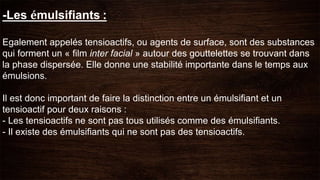 -Les émulsifiants :
Egalement appelés tensioactifs, ou agents de surface, sont des substances
qui forment un « film inter facial » autour des gouttelettes se trouvant dans
la phase dispersée. Elle donne une stabilité importante dans le temps aux
émulsions.
Il est donc important de faire la distinction entre un émulsifiant et un
tensioactif pour deux raisons :
- Les tensioactifs ne sont pas tous utilisés comme des émulsifiants.
- Il existe des émulsifiants qui ne sont pas des tensioactifs.
 