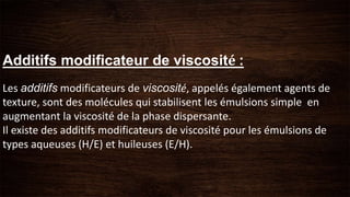 Additifs modificateur de viscosité :
Les additifs modificateurs de viscosité, appelés également agents de
texture, sont des molécules qui stabilisent les émulsions simple en
augmentant la viscosité de la phase dispersante.
Il existe des additifs modificateurs de viscosité pour les émulsions de
types aqueuses (H/E) et huileuses (E/H).
 