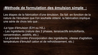 -Méthode de formulation des émulsion simple :
Les étapes de la fabrication d'une émulsion. Se fait en fonction de la
nature de l'émulsion que l'on souhaite obtenir, la fabrication implique
une série de choix tels que :
-Le type d'émulsion (E/H ou H/L).
- Les ingrédients (nature des 2 phases, tensioactifs émulsifiants,
concentration, additifs, etc.)
- Le procédé (ordre d'incorporation des ingrédients, vitesse d'agitation,
température d'émulsif cation et de refroidissement, etc.)
 
