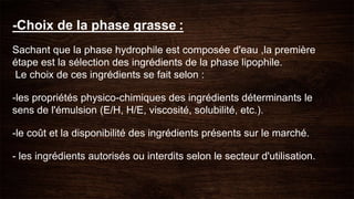 -Choix de la phase grasse :
Sachant que la phase hydrophile est composée d'eau ,la première
étape est la sélection des ingrédients de la phase lipophile.
Le choix de ces ingrédients se fait selon :
-les propriétés physico-chimiques des ingrédients déterminants le
sens de l'émulsion (E/H, H/E, viscosité, solubilité, etc.).
-le coût et la disponibilité des ingrédients présents sur le marché.
- les ingrédients autorisés ou interdits selon le secteur d'utilisation.
 