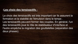 -Les choix des tensioactifs :
Le choix des tensioactifs est très important car ils assurent la
formation et la stabilité de l'émulsion dans le temps .
Les tensioactifs peuvent former des couples. En général, l'un
des tensioactifs joue le rôle de stabilisateur d'interface et
l'autre empêche la migration des gouttelettes (séparation des
deux phases).
 