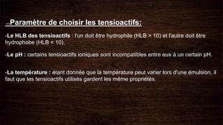 ---Paramètre de choisir les tensioactifs:
-Le HLB des tensioactifs : l'un doit être hydrophile (HLB > 10) et l'autre doit être
hydrophobe (HLB < 10).
-Le pH : certains tensioactifs ioniques sont incompatibles entre eux à un certain pH.
-La température : étant donnée que la température peut varier lors d'une émulsion, il
faut que les tensioactifs utilisés gardent les même propriétés.
 