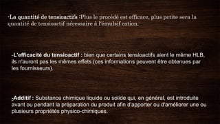 -La quantité de tensioactifs :Plus le procédé est efficace, plus petite sera la
quantité de tensioactif nécessaire à l'émulsif cation.
-Additif : Substance chimique liquide ou solide qui, en général, est introduite
avant ou pendant la préparation du produit afin d'apporter ou d'améliorer une ou
plusieurs propriétés physico-chimiques.
-L'efficacité du tensioactif : bien que certains tensioactifs aient le même HLB,
ils n'auront pas les mêmes effets (ces informations peuvent être obtenues par
les fournisseurs).
 