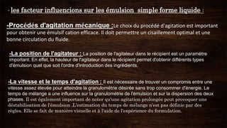 - les facteur influencions sur les émulsion simple forme liquide :
-Procédés d'agitation mécanique :Le choix du procédé d'agitation est important
pour obtenir une émulsif cation efficace. Il doit permettre un cisaillement optimal et une
bonne circulation du fluide.
-La position de l'agitateur : La position de l'agitateur dans le récipient est un paramètre
important. En effet, la hauteur de l'agitateur dans le récipient permet d'obtenir différents types
d'émulsion quel que soit l'ordre d'introduction des ingrédients.
-La vitesse et le temps d'agitation : Il est nécessaire de trouver un compromis entre une
vitesse assez élevée pour atteindre la granulométrie désirée sans trop consommer d'énergie. Le
temps de mélange a une influence sur la granulométrie de l'émulsion et sur la dispersion des deux
phases. Il est également important de noter qu'une agitation prolongée peut provoquer une
déstabilisation de l'émulsion .L'estimation du temps de mélange n'est pas définie par des
règles. Elle se fait de manière visuelle et à l'aide de l'expérience du formulation.
 