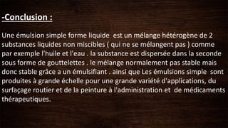 -Conclusion :
Une émulsion simple forme liquide est un mélange hétérogène de 2
substances liquides non miscibles ( qui ne se mélangent pas ) comme
par exemple l'huile et l'eau . la substance est dispersée dans la seconde
sous forme de gouttelettes . le mélange normalement pas stable mais
donc stable grâce a un émulsifiant . ainsi que Les émulsions simple sont
produites à grande échelle pour une grande variété d'applications, du
surfaçage routier et de la peinture à l'administration et de médicaments
thérapeutiques.
 