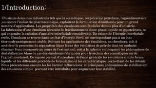 1/Introduction:
-Plusieurs domaines industriels tels que la cosmétique, l’exploration pétrolière, l’agroalimentaire
,ou encore l’industrie pharmaceutique, exploitent la formulation d’émulsions pour un grand
nombre d’applications. Les propriétés des émulsions sont étudiées depuis plus d’un siècle.
La fabrication d’une émulsion nécessite le fractionnement d’une phase liquide en gouttelettes, ce
qui engendre la création d’une aire interfaciale considérable. En raison de l’énergie interfaciale
créée, l’émulsion se trouve dans un état d’énergie élevé, ne correspondant pas à un état
thermodynamiquement stable. Suivant les applications des émulsions, on cherchera, soit à
accélérer le processus de séparation (dans le cas des émulsions de pétrole dont on souhaite
éliminer l’eau incorporée au cours de l’extraction), soit à le ralentir en bloquant les phénomènes de
déstabilisation (dans le cas des émulsions fabriquées pour le secteur des cosmétiques ou de
l’agroalimentaire). Ce expose permet d’introduire de façon générale les émulsions simple forme
liquide et les différents procédés de formulation et les caractéristique permettant de les obtenir.
Nous présenterons ensuite les les facteur influencions et principaux phénomènes de stabilisation
des émulsions simple pouvant être introduits pour augmenter leur stabilité.
 