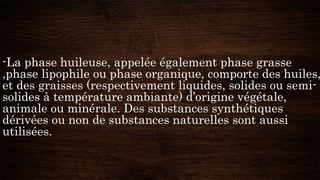-La phase huileuse, appelée également phase grasse
,phase lipophile ou phase organique, comporte des huiles,
et des graisses (respectivement liquides, solides ou semi-
solides à température ambiante) d’origine végétale,
animale ou minérale. Des substances synthétiques
dérivées ou non de substances naturelles sont aussi
utilisées.
 