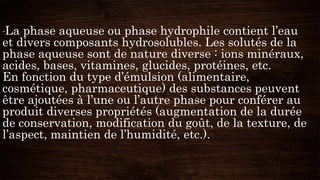 -La phase aqueuse ou phase hydrophile contient l’eau
et divers composants hydrosolubles. Les solutés de la
phase aqueuse sont de nature diverse : ions minéraux,
acides, bases, vitamines, glucides, protéines, etc.
En fonction du type d’émulsion (alimentaire,
cosmétique, pharmaceutique) des substances peuvent
être ajoutées à l’une ou l’autre phase pour conférer au
produit diverses propriétés (augmentation de la durée
de conservation, modification du goût, de la texture, de
l’aspect, maintien de l’humidité, etc.).
 