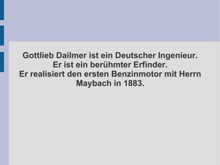 Gottlieb Dailmer ist ein Deutscher Ingenieur.
Er ist ein berühmter Erfinder.
Er realisiert den ersten Benzinmotor mit Herrn
Maybach in 1883.
 