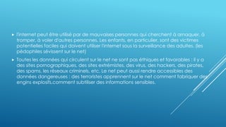  l'internet peut être utilisé par de mauvaises personnes qui cherchent à arnaquer, à
tromper, à voler d'autres personnes. Les enfants, en particulier, sont des victimes
potentielles faciles qui doivent utiliser l'internet sous la surveillance des adultes. (les
pédophiles sévissent sur le net)
 Toutes les données qui circulent sur le net ne sont pas éthiques et favorables : il y a
des sites pornographiques, des sites extrémistes, des virus, des hackers, des pirates,
des spams, les réseaux criminels, etc. Le net peut aussi rendre accessibles des
données dangereuses : des terroristes apprennent sur le net comment fabriquer des
engins explosifs,comment subtiliser des informations sensibles.
 