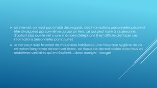  sur internet, on n'est pas à l'abri des regards, des informations personnelles peuvent
être divulguées par soi-même ou par un tiers, ce qui peut nuire à la personne,
d'autant plus que le net a une mémoire d'éléphant (il est difficile d'effacer ces
informations personnelles par la suite)
 Le net peut aussi favoriser de mauvaises habitudes, une mauvaise hygiène de vie.
en restant longtemps devant son écran, on risque de devenir obèse avec tous les
problèmes sanitaires qui en résultent... donc manger - bouger
 