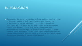 INTRODUCTION
 Depuis des siècles, la circulation des informations dans le monde
a été embryonnaire. Mais avec l’avènement des progrès
scientifiques et techniques,l’on a connu des appareils et
machines tels que les radios, les téléphones, les ordinateurs et
autres permettant la circulation facile des informations.
Ainsi,Internet qui fait l’objet de notre étude voit le jour dans les
années 60 en Amérique. Il obéit à des logiques bien précises du
genre: Plus rapide,plus loin et fiable. Celui-ci de part ses multiples
avantages, présente aussi des inconvénients.
 