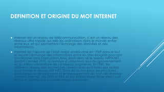DEFINITION ET ORIGINE DU MOT INTERNET
 Internet est un réseau de télécommunication, c’est un réseau des
réseaux ultra rapide qui relie les ordinateurs dans le monde entier
entre eux, et qui permettent l’échange des données et des
informations.
 Internet est l’œuvre de l’état major américaine en 1969,dans le but
d’assurer l’échange des informations entre les sites éloignés pouvant
fonctionner sans interruption.Ainsi, était alors né le réseau ARPANET.
Durant l’année 1970, le nombre d’utilisateurs issus du gouvernement
et du milieu universitaire de ce réseau augmente. En1980, les
différents réseau des recherches américaines sont reliés aux autres
pour former le réseau NSF NET. Dans les autres pays, les structures
semblables se développent et le regroupement de tout ces réseaux
forment internet. De 1990 à1992, le site WWW(World Wide Web) voit
le jour et donne une nouvelle image à internet.
 