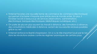  l'internet favorise une nouvelle forme de commerce (le commerce électronique)
qui permet d'acheter n'importe quel article dans le monde entier. En plus, il
favorise l'accès à beaucoup de services (réservations, administrations
électronique, banques électroniques, bibliothèques numériques, etc.)
 On parle de plus en plus souvent du travail à distance, des formations à distance,
des consultations médicales à distance, autant de nouveautés rendues possibles
grâce au net
 l'internet renforce la liberté d'expression. On a vu le rôle important joué par le net
dans les révolutions arabes contre les régimes tyranniques de certains pays.
 