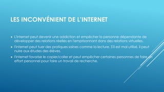 LES INCONVÉNIENT DE L’INTERNET
 L'internet peut devenir une addiction et empêcher la personne dépendante de
développer des relations réelles en l'emprisonnant dans des relations virtuelles.
 l'internet peut tuer des pratiques saines comme la lecture. S'il est mal utilisé, il peut
nuire aux études des élèves.
 l'internet favorise le copier/coller et peut empêcher certaines personnes de faire un
effort personnel pour faire un travail de recherche.
 