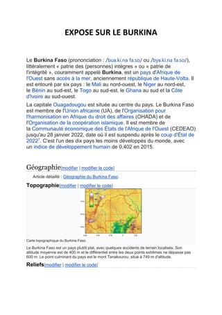 EXPOSE SUR LE BURKINA
Le Burkina Faso (prononciation : /buʁ.ki.na fa.so/ ou /byʁ.ki.na fa.so/),
littéralement « patrie des (personnes) intègres » ou « patrie de
l'intégrité », couramment appelé Burkina, est un pays d'Afrique de
l'Ouest sans accès à la mer, anciennement république de Haute-Volta. Il
est entouré par six pays : le Mali au nord-ouest, le Niger au nord-est,
le Bénin au sud-est, le Togo au sud-est, le Ghana au sud et la Côte
d'Ivoire au sud-ouest.
La capitale Ouagadougou est située au centre du pays. Le Burkina Faso
est membre de l'Union africaine (UA), de l'Organisation pour
l'harmonisation en Afrique du droit des affaires (OHADA) et de
l'Organisation de la coopération islamique. Il est membre de
la Communauté économique des États de l'Afrique de l'Ouest (CEDEAO)
jusqu'au 28 janvier 2022, date où il est suspendu après le coup d'État de
20227
. C'est l'un des dix pays les moins développés du monde, avec
un indice de développement humain de 0,402 en 2015.
Géographie[modifier | modifier le code]
Article détaillé : Géographie du Burkina Faso.
Topographie[modifier | modifier le code]
Carte topographique du Burkina Faso.
Le Burkina Faso est un pays plutôt plat, avec quelques accidents de terrain localisés. Son
altitude moyenne est de 400 m et le différentiel entre les deux points extrêmes ne dépasse pas
600 m. Le point culminant du pays est le mont Tenakourou, situé à 749 m d'altitude.
Reliefs[modifier | modifier le code]
 
